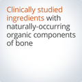 Clinically studied ingredients with naturally occurring organic components to support bone and joint health.